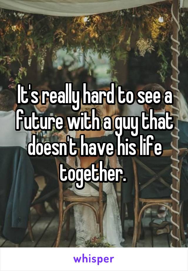 It's really hard to see a future with a guy that doesn't have his life together. 