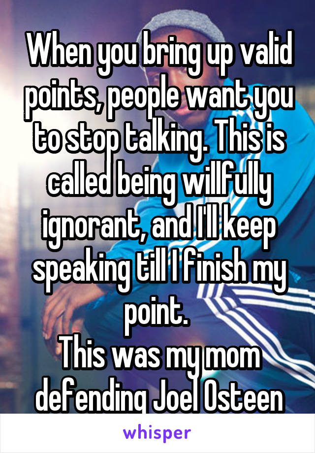 When you bring up valid points, people want you to stop talking. This is called being willfully ignorant, and I'll keep speaking till I finish my point. 
This was my mom defending Joel Osteen