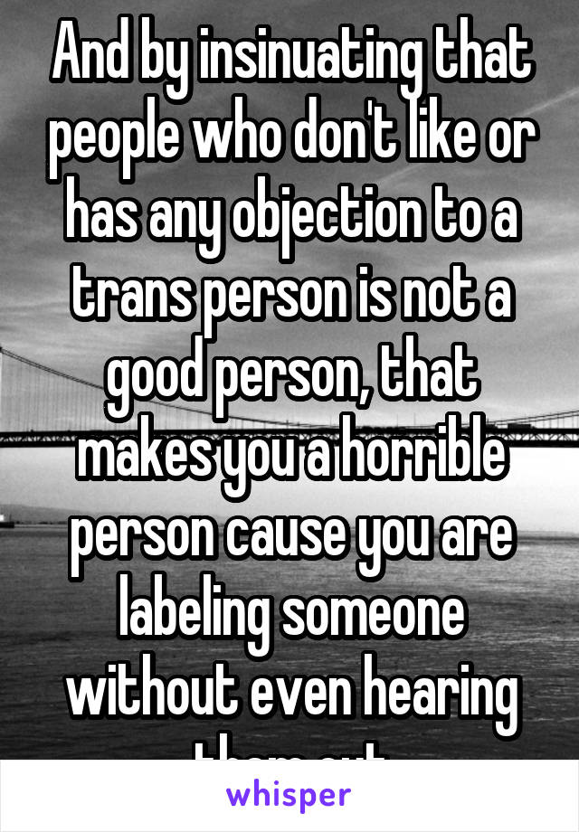 And by insinuating that people who don't like or has any objection to a trans person is not a good person, that makes you a horrible person cause you are labeling someone without even hearing them out