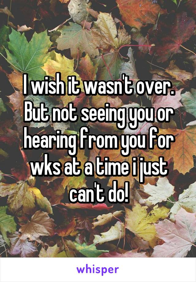 I wish it wasn't over. But not seeing you or hearing from you for wks at a time i just can't do!