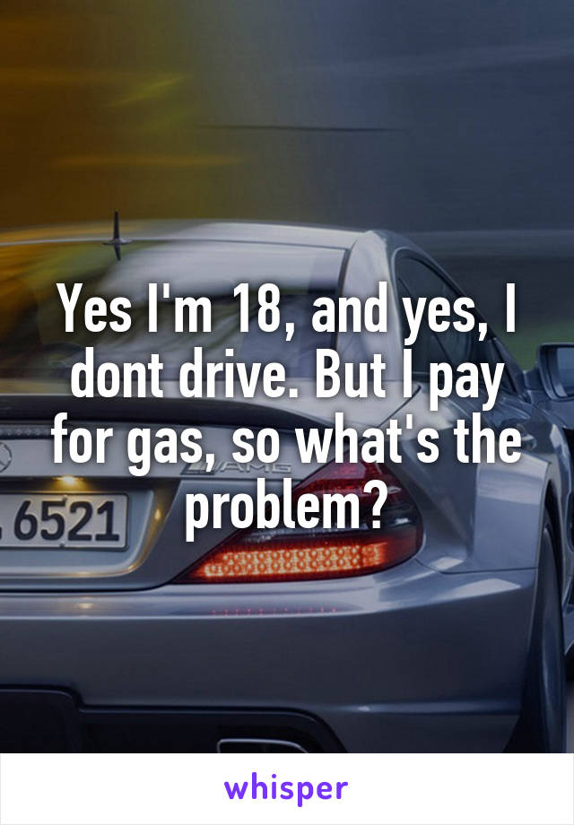 Yes I'm 18, and yes, I dont drive. But I pay for gas, so what's the problem?