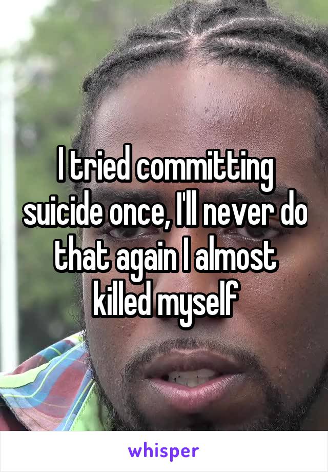 I tried committing suicide once, I'll never do that again I almost killed myself