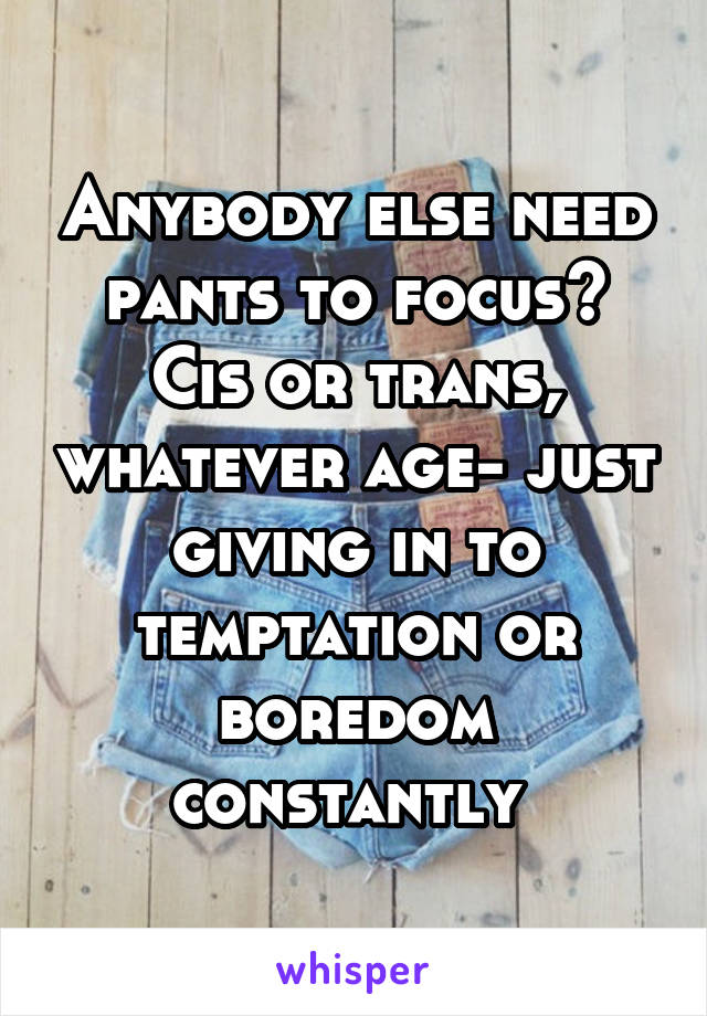 Anybody else need pants to focus? Cis or trans, whatever age- just giving in to temptation or boredom constantly 