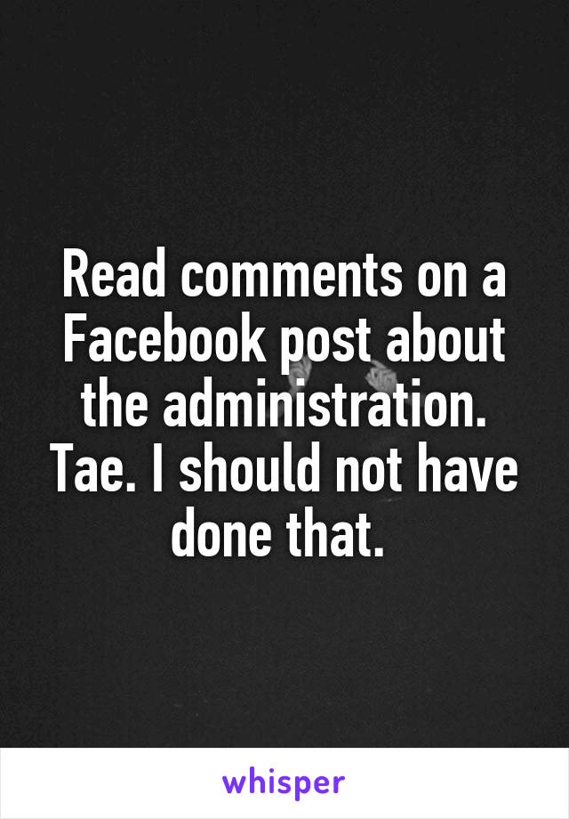 Read comments on a Facebook post about the administration. Tae. I should not have done that. 