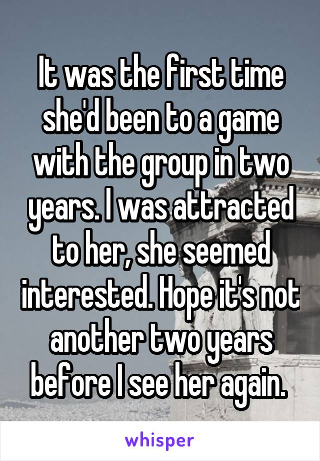 It was the first time she'd been to a game with the group in two years. I was attracted to her, she seemed interested. Hope it's not another two years before I see her again. 