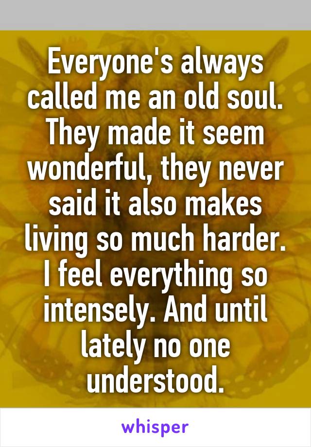 Everyone's always called me an old soul.
They made it seem wonderful, they never said it also makes living so much harder. I feel everything so intensely. And until lately no one understood.