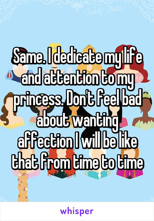 Same. I dedicate my life and attention to my princess. Don't feel bad about wanting affection I will be like that from time to time