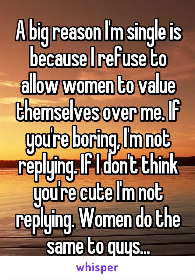 A big reason I'm single is because I refuse to allow women to value themselves over me. If you're boring, I'm not replying. If I don't think you're cute I'm not replying. Women do the same to guys...