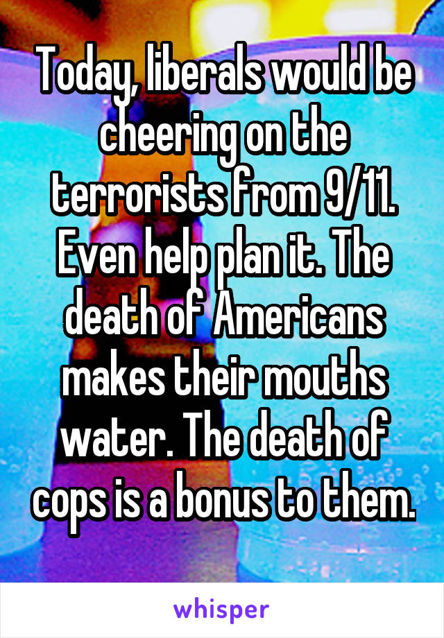 Today, liberals would be cheering on the terrorists from 9/11. Even help plan it. The death of Americans makes their mouths water. The death of cops is a bonus to them. 