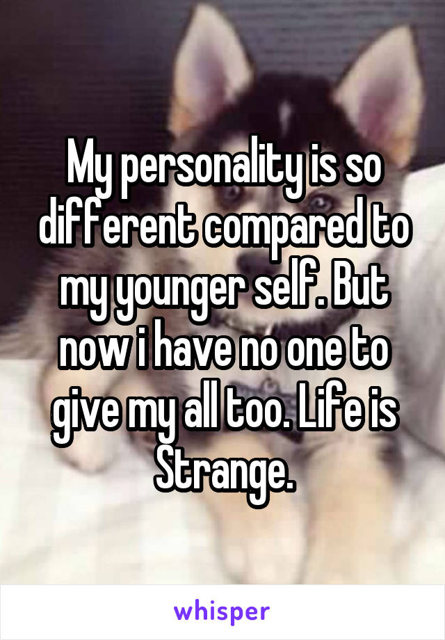 My personality is so different compared to my younger self. But now i have no one to give my all too. Life is Strange.