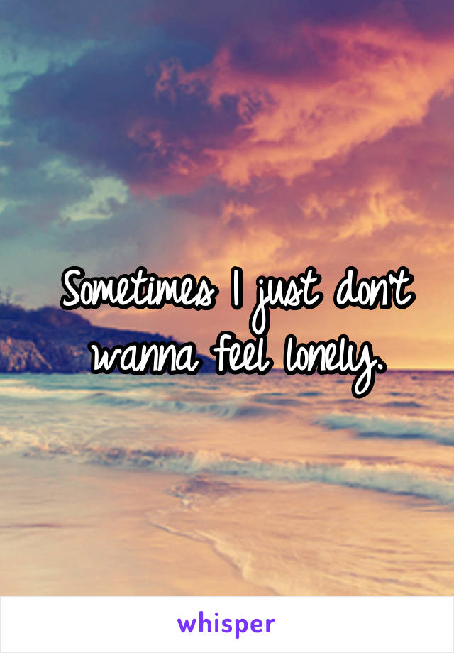 Sometimes I just don't wanna feel lonely.