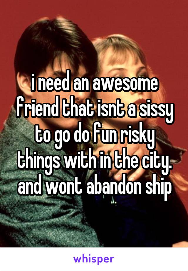 i need an awesome friend that isnt a sissy to go do fun risky things with in the city. and wont abandon ship