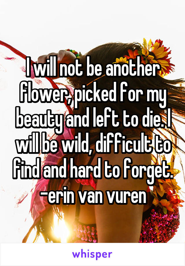 I will not be another flower, picked for my beauty and left to die. I will be wild, difficult to find and hard to forget.
-erin van vuren