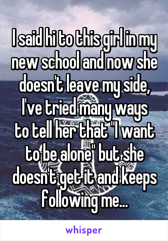 I said hi to this girl in my new school and now she doesn't leave my side,
I've tried many ways to tell her that "I want to be alone" but she doesn't get it and keeps following me...