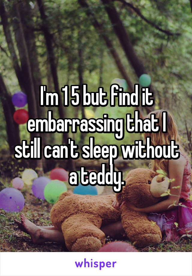 I'm 1 5 but find it embarrassing that I still can't sleep without a teddy.