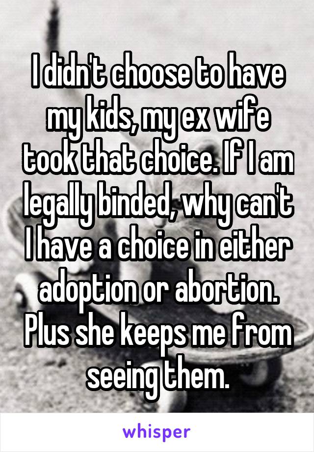 I didn't choose to have my kids, my ex wife took that choice. If I am legally binded, why can't I have a choice in either adoption or abortion. Plus she keeps me from seeing them.