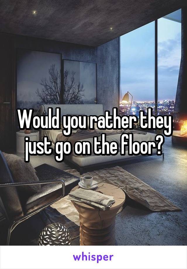 Would you rather they just go on the floor?