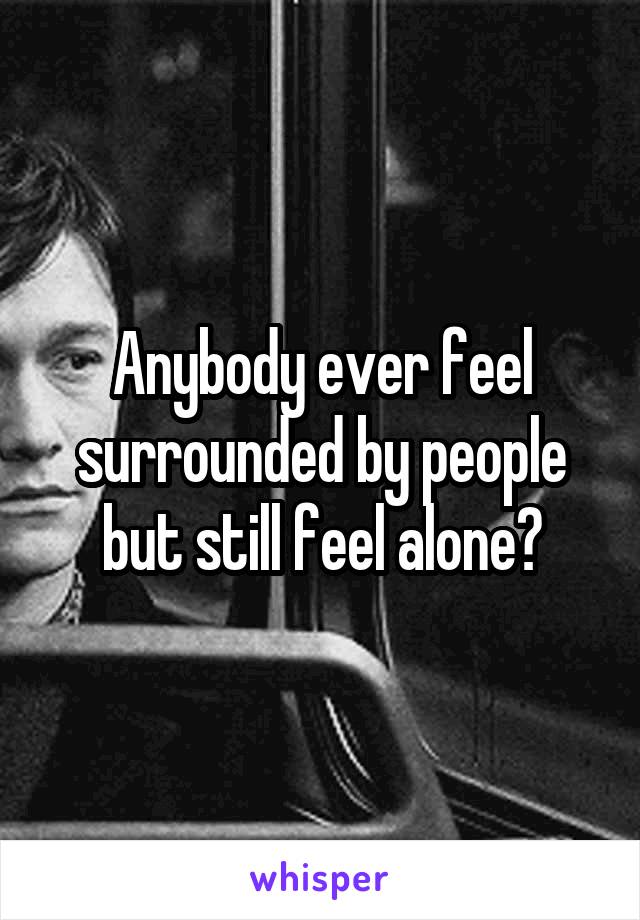 Anybody ever feel surrounded by people but still feel alone?