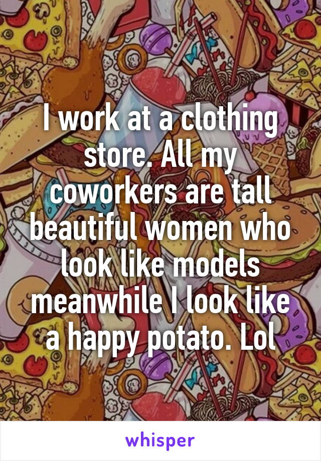 I work at a clothing store. All my coworkers are tall beautiful women who look like models meanwhile I look like a happy potato. Lol