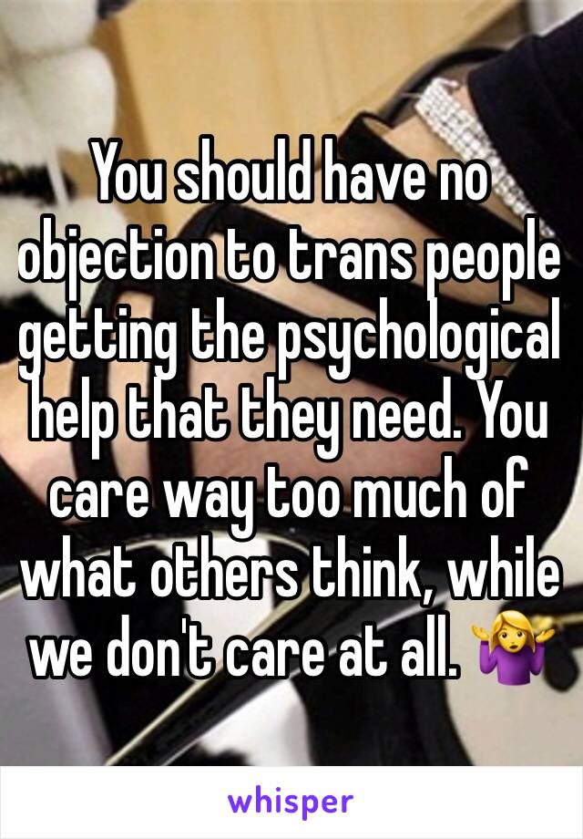 You should have no objection to trans people getting the psychological help that they need. You care way too much of what others think, while we don't care at all. 🤷‍♀️