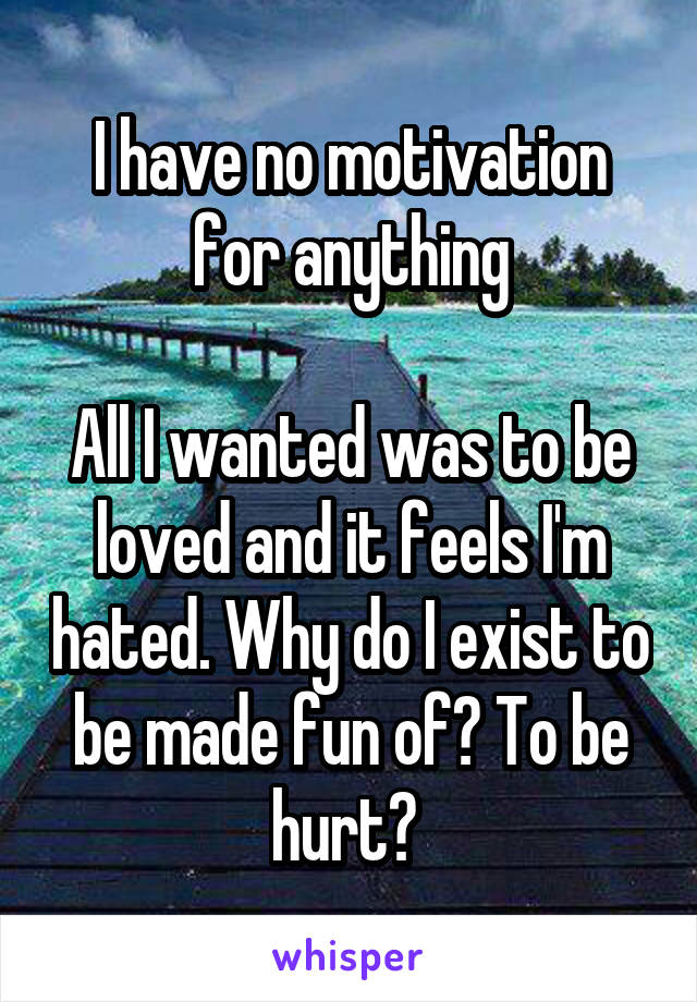 I have no motivation for anything

All I wanted was to be loved and it feels I'm hated. Why do I exist to be made fun of? To be hurt? 