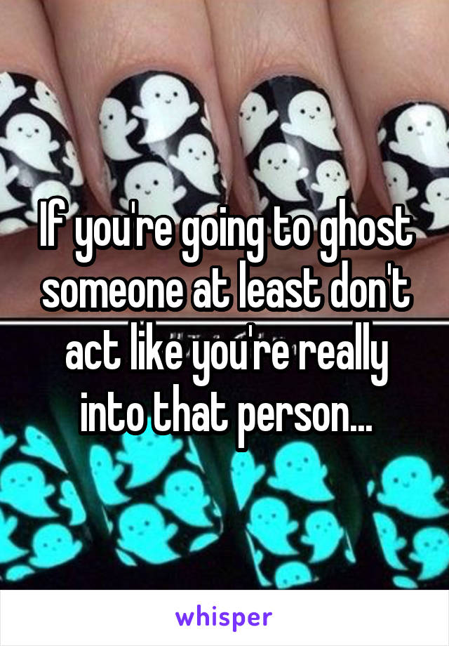 If you're going to ghost someone at least don't act like you're really into that person...