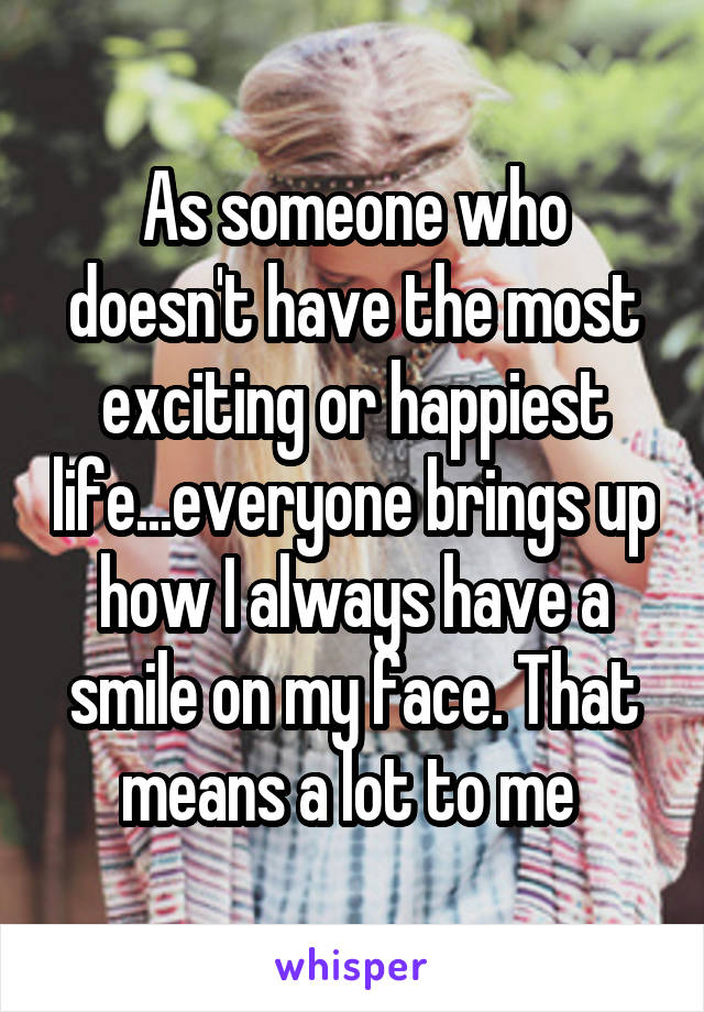 As someone who doesn't have the most exciting or happiest life...everyone brings up how I always have a smile on my face. That means a lot to me 