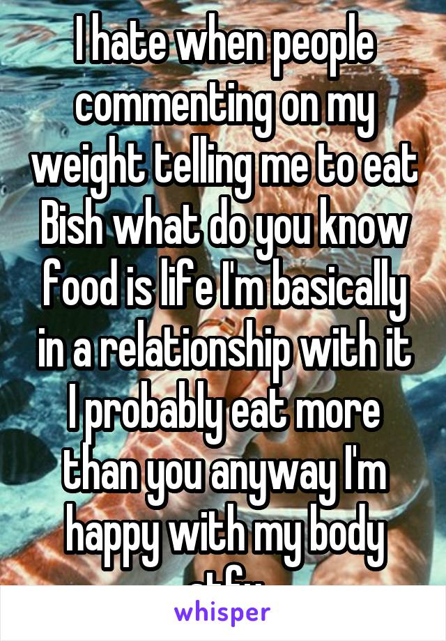 I hate when people commenting on my weight telling me to eat Bish what do you know food is life I'm basically in a relationship with it I probably eat more than you anyway I'm happy with my body stfu