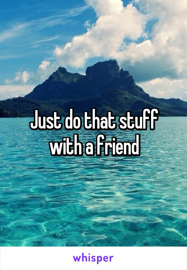 Just do that stuff with a friend