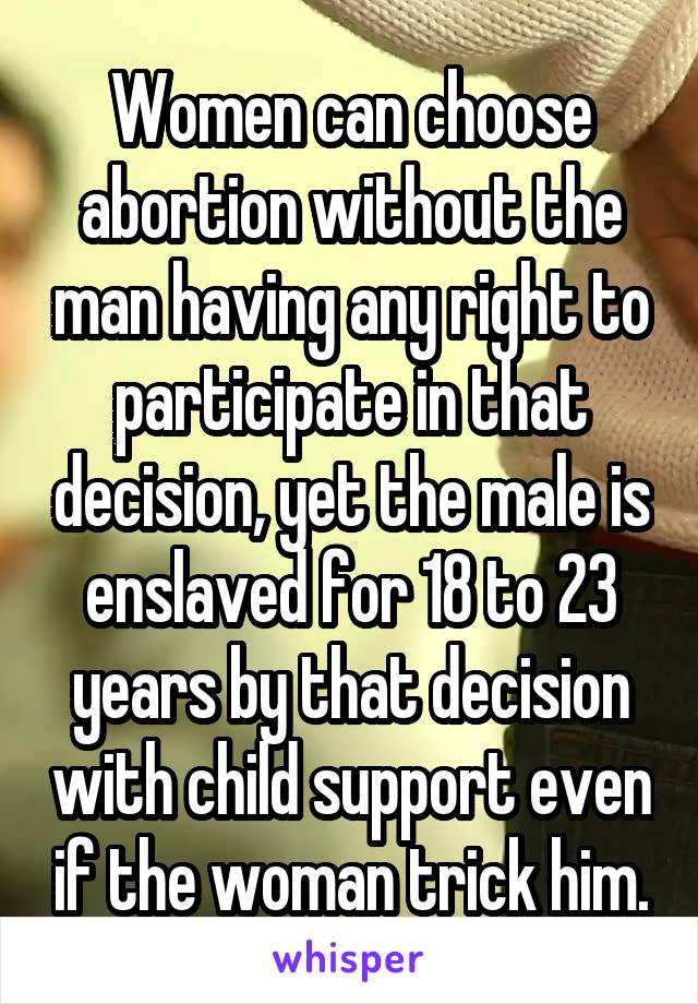 Women can choose abortion without the man having any right to participate in that decision, yet the male is enslaved for 18 to 23 years by that decision with child support even if the woman trick him.