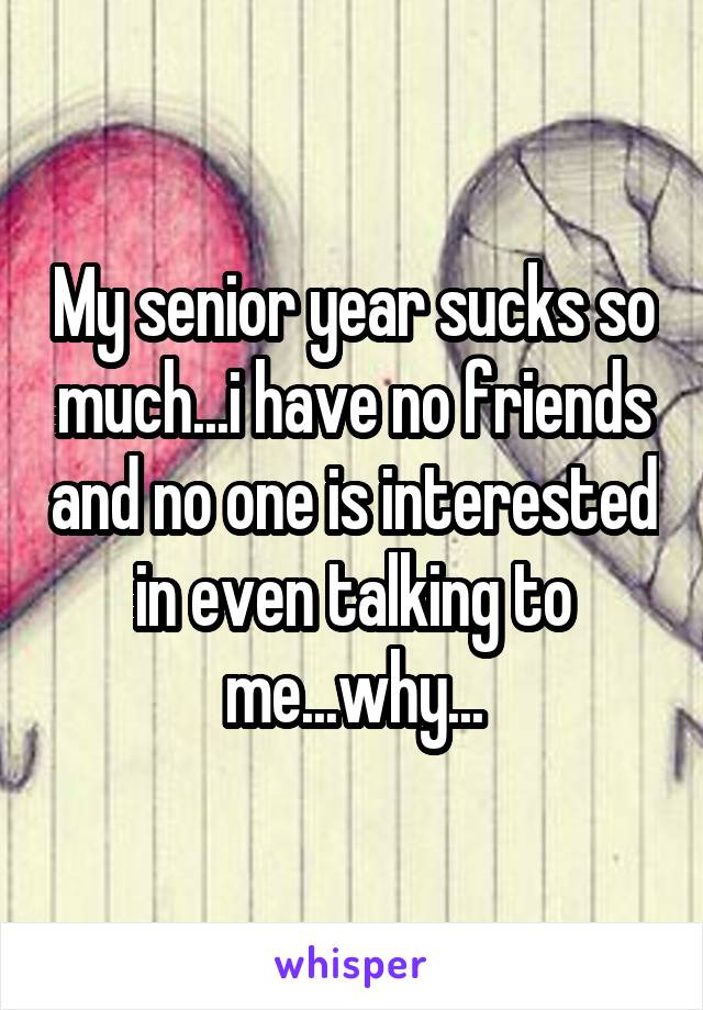 My senior year sucks so much...i have no friends and no one is interested in even talking to me...why...