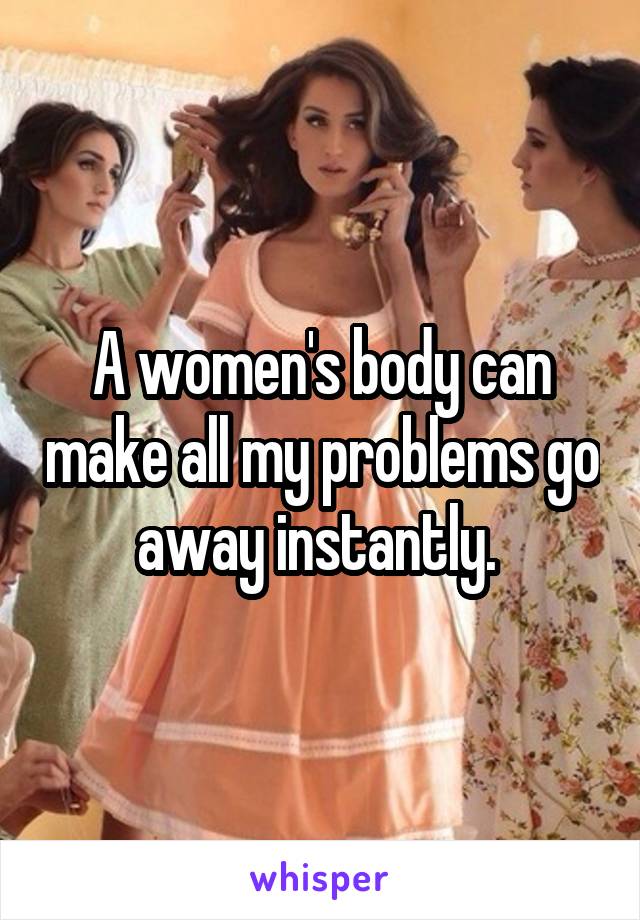 A women's body can make all my problems go away instantly. 