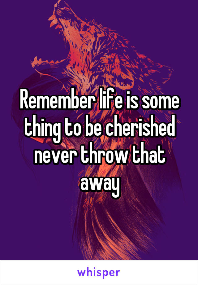 Remember life is some thing to be cherished never throw that away