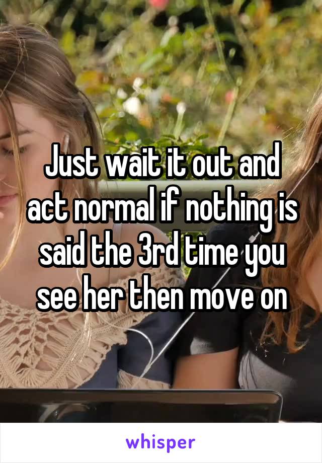 Just wait it out and act normal if nothing is said the 3rd time you see her then move on