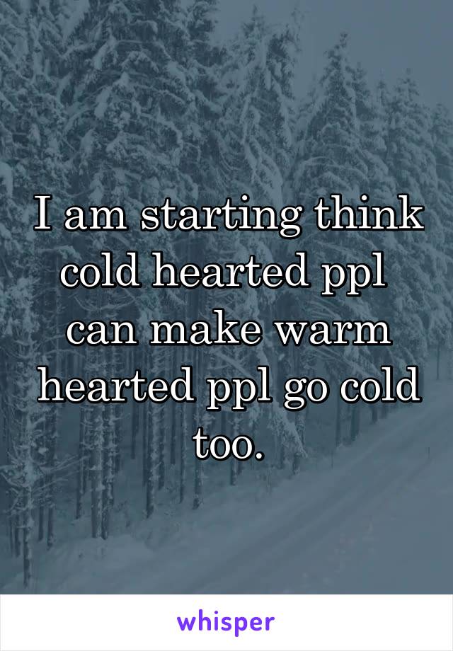 I am starting think cold hearted ppl 
can make warm hearted ppl go cold too.