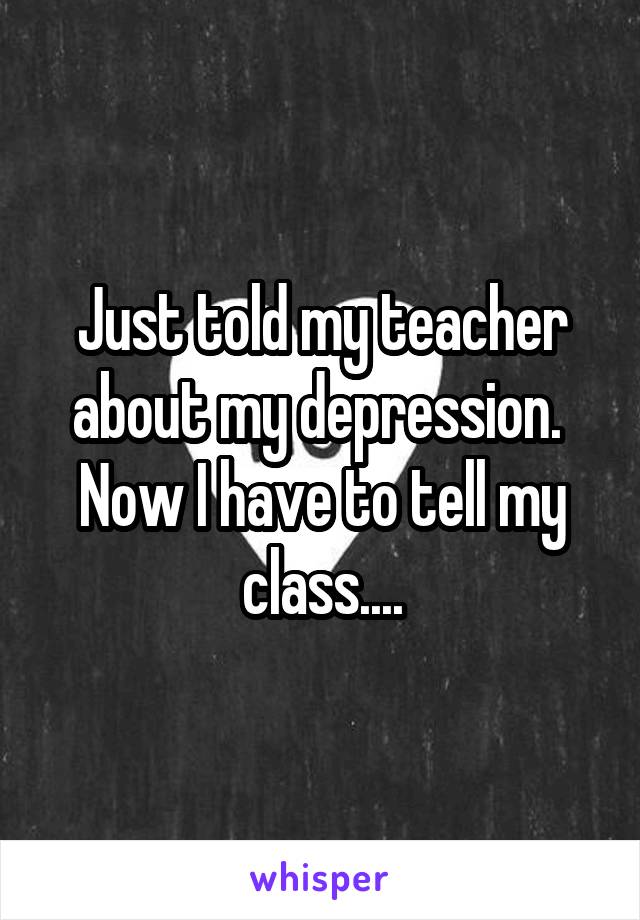 Just told my teacher about my depression. 
Now I have to tell my class....