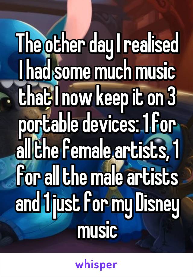 The other day I realised I had some much music that I now keep it on 3 portable devices: 1 for all the female artists, 1 for all the male artists and 1 just for my Disney music