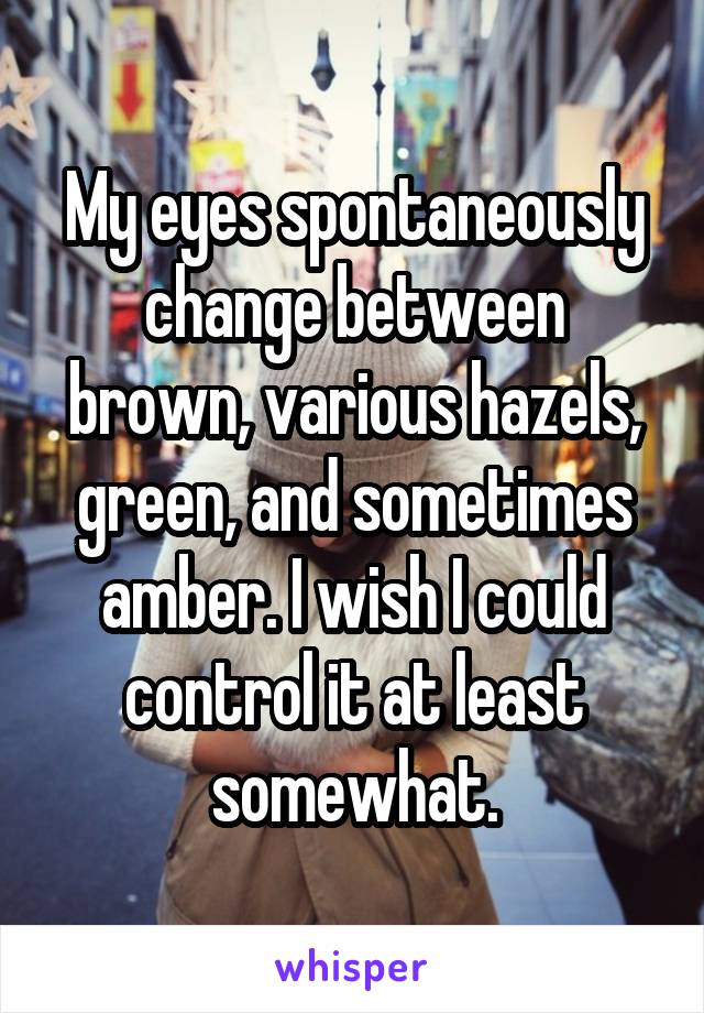 My eyes spontaneously change between brown, various hazels, green, and sometimes amber. I wish I could control it at least somewhat.