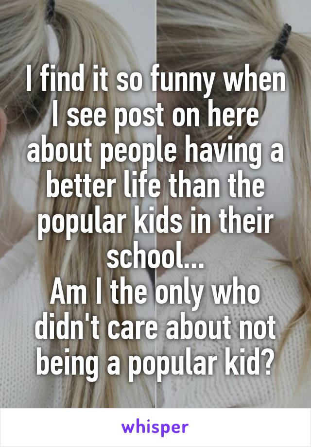 I find it so funny when I see post on here about people having a better life than the popular kids in their school...
Am I the only who didn't care about not being a popular kid?