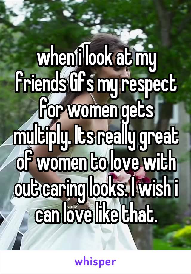 when i look at my friends Gfs my respect for women gets multiply. Its really great of women to love with out caring looks. I wish i can love like that.