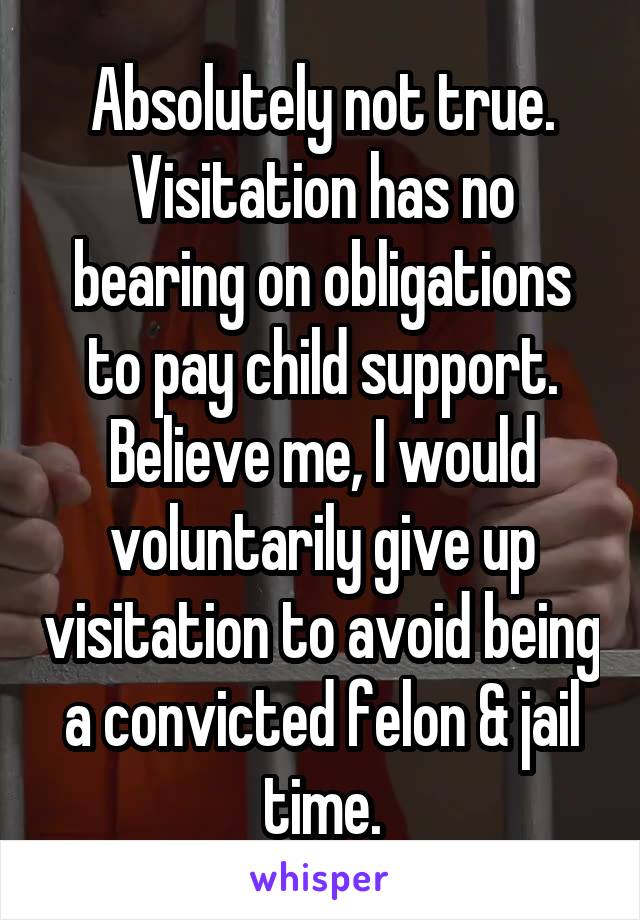 Absolutely not true. Visitation has no bearing on obligations to pay child support. Believe me, I would voluntarily give up visitation to avoid being a convicted felon & jail time.