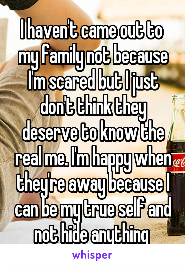 I haven't came out to  my family not because I'm scared but I just don't think they deserve to know the real me. I'm happy when they're away because I can be my true self and not hide anything 