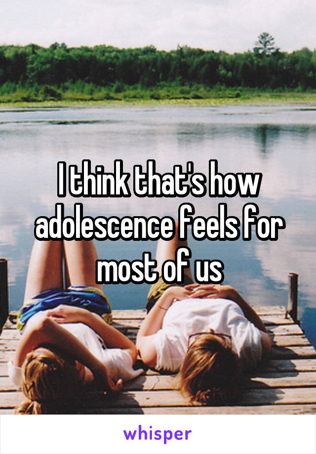 I think that's how adolescence feels for most of us