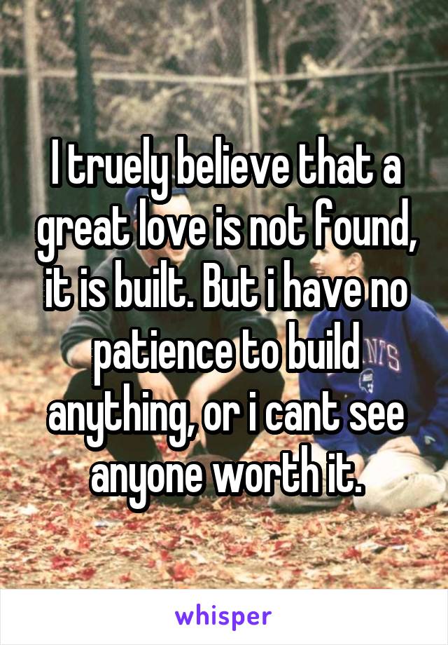 I truely believe that a great love is not found, it is built. But i have no patience to build anything, or i cant see anyone worth it.