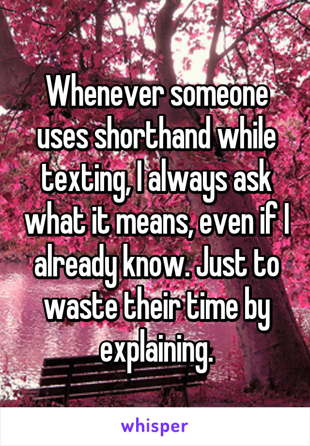 Whenever someone uses shorthand while texting, I always ask what it means, even if I already know. Just to waste their time by explaining.