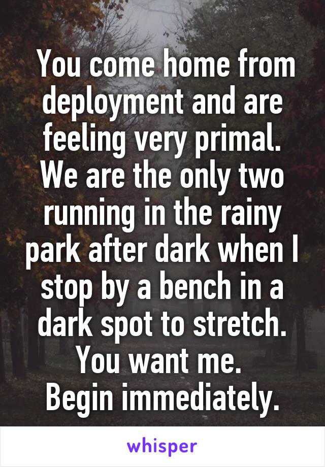  You come home from deployment and are feeling very primal. We are the only two running in the rainy park after dark when I stop by a bench in a dark spot to stretch. You want me. 
Begin immediately.