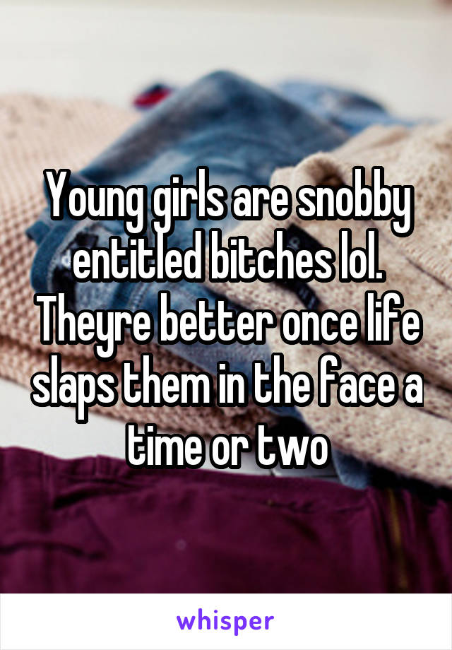 Young girls are snobby entitled bitches lol. Theyre better once life slaps them in the face a time or two