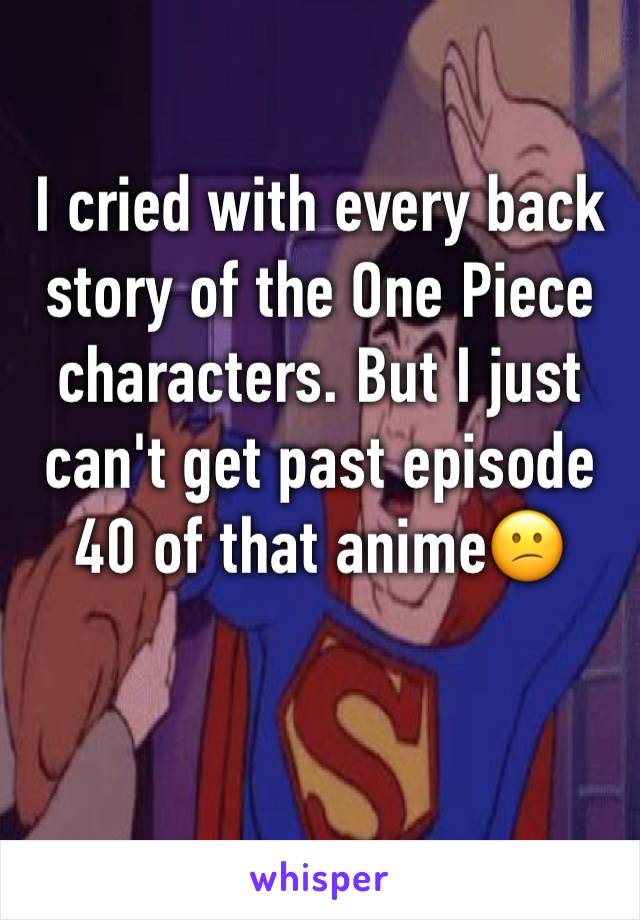 I cried with every back story of the One Piece characters. But I just can't get past episode 40 of that anime😕