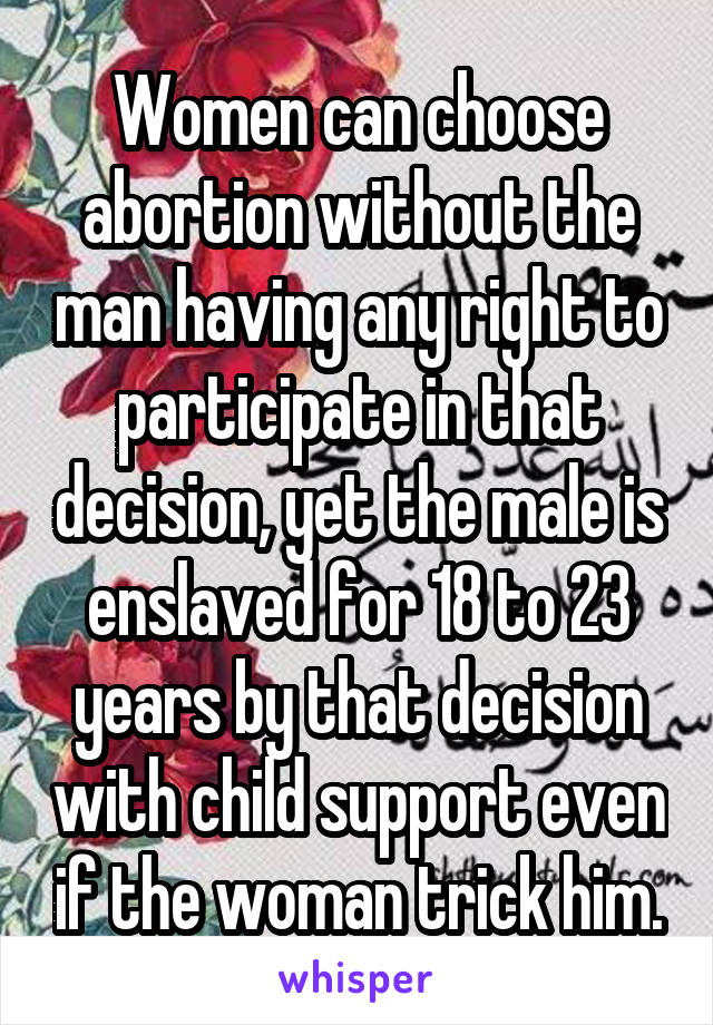 Women can choose abortion without the man having any right to participate in that decision, yet the male is enslaved for 18 to 23 years by that decision with child support even if the woman trick him.