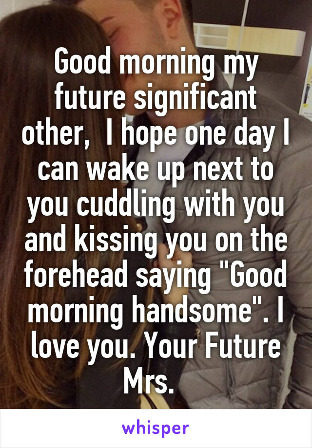 Good morning my future significant other,  I hope one day I can wake up next to you cuddling with you and kissing you on the forehead saying "Good morning handsome". I love you. Your Future Mrs.  